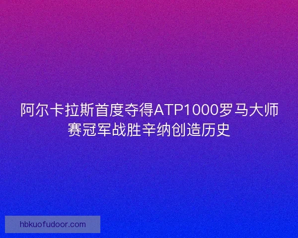 阿尔卡拉斯首度夺得ATP1000罗马大师赛冠军战胜辛纳创造历史