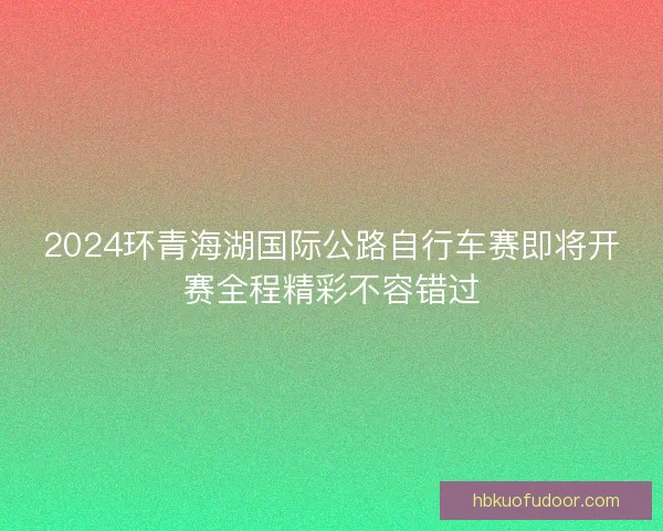 2024环青海湖国际公路自行车赛即将开赛全程精彩不容错过
