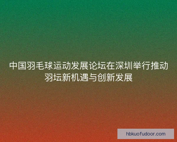 中国羽毛球运动发展论坛在深圳举行推动羽坛新机遇与创新发展