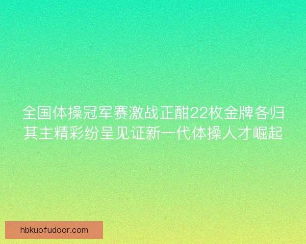 全国体操冠军赛激战正酣22枚金牌各归其主精彩纷呈见证新一代体操人才崛起