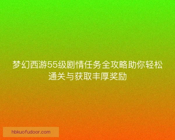 梦幻西游55级剧情任务全攻略助你轻松通关与获取丰厚奖励