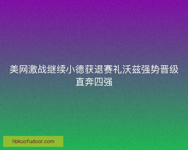 美网激战继续小德获退赛礼沃兹强势晋级直奔四强