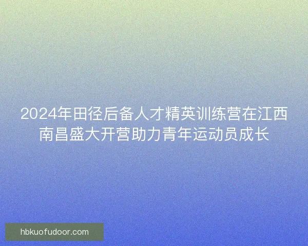 2024年田径后备人才精英训练营在江西南昌盛大开营助力青年运动员成长