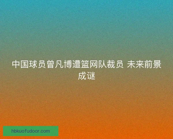 中国球员曾凡博遭篮网队裁员 未来前景成谜