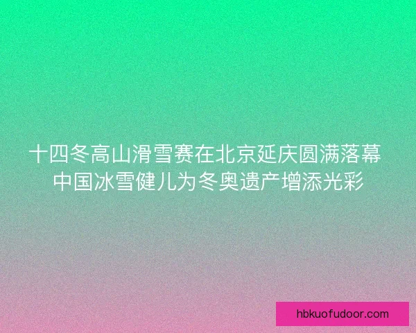 十四冬高山滑雪赛在北京延庆圆满落幕 中国冰雪健儿为冬奥遗产增添光彩