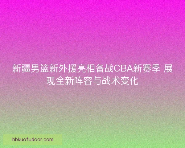 新疆男篮新外援亮相备战CBA新赛季 展现全新阵容与战术变化
