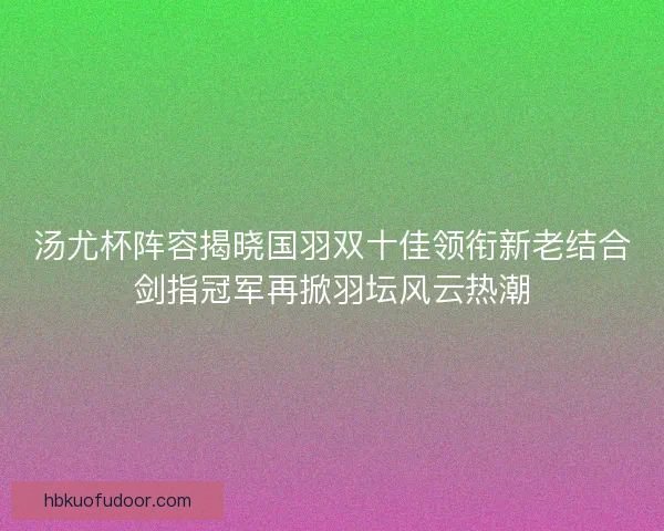 汤尤杯阵容揭晓国羽双十佳领衔新老结合剑指冠军再掀羽坛风云热潮