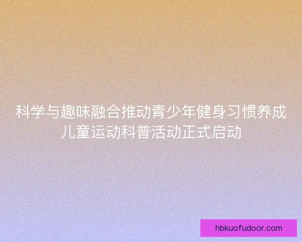 科学与趣味融合推动青少年健身习惯养成儿童运动科普活动正式启动