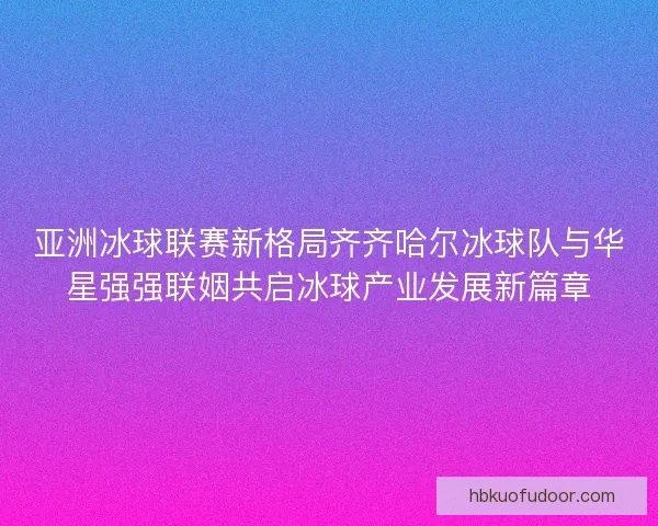 亚洲冰球联赛新格局齐齐哈尔冰球队与华星强强联姻共启冰球产业发展新篇章