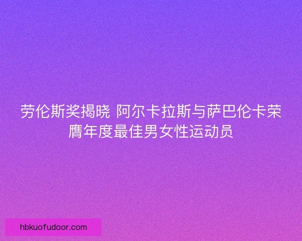 劳伦斯奖揭晓 阿尔卡拉斯与萨巴伦卡荣膺年度最佳男女性运动员