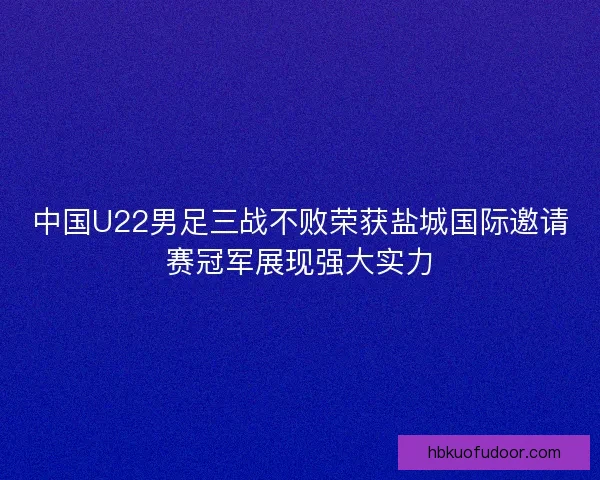 中国U22男足三战不败荣获盐城国际邀请赛冠军展现强大实力
