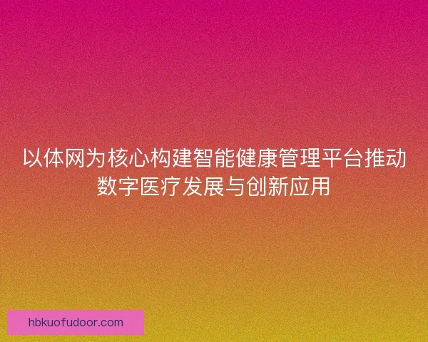 以体网为核心构建智能健康管理平台推动数字医疗发展与创新应用