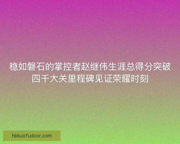 稳如磐石的掌控者赵继伟生涯总得分突破四千大关里程碑见证荣耀时刻