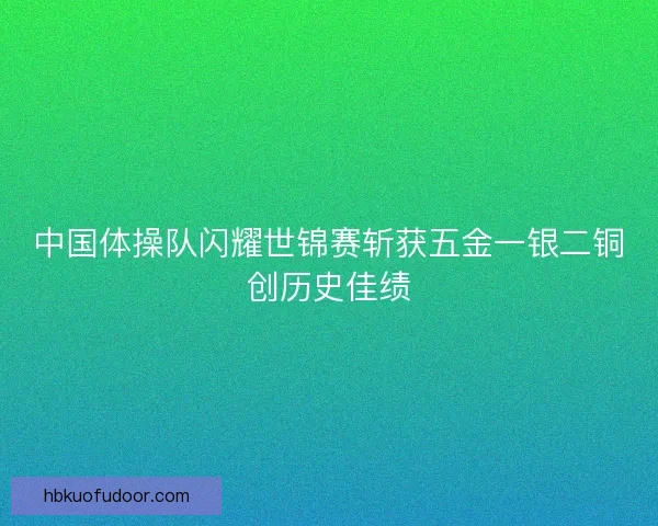 中国体操队闪耀世锦赛斩获五金一银二铜创历史佳绩