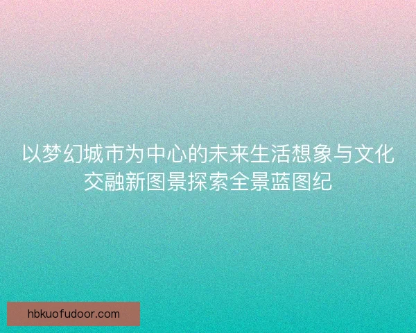 以梦幻城市为中心的未来生活想象与文化交融新图景探索全景蓝图纪