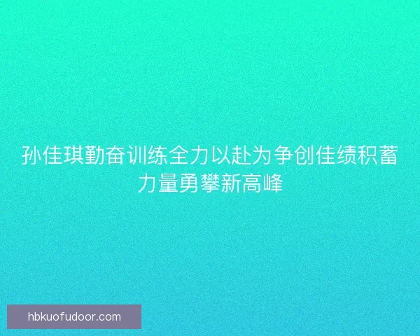 孙佳琪勤奋训练全力以赴为争创佳绩积蓄力量勇攀新高峰