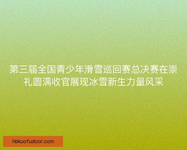 第三届全国青少年滑雪巡回赛总决赛在崇礼圆满收官展现冰雪新生力量风采