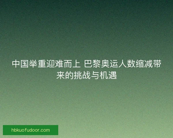 中国举重迎难而上 巴黎奥运人数缩减带来的挑战与机遇
