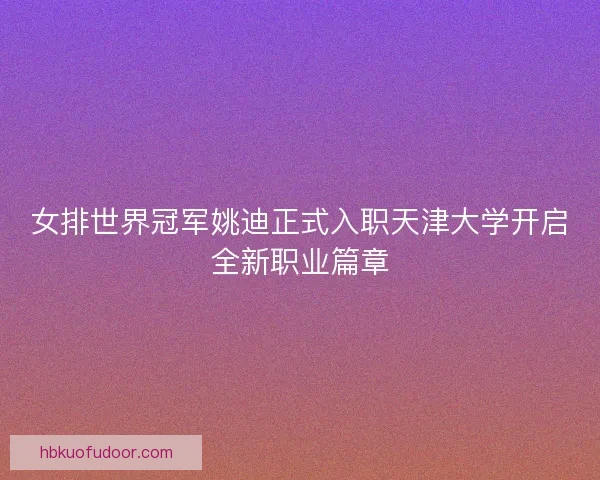 女排世界冠军姚迪正式入职天津大学开启全新职业篇章