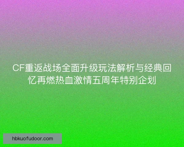 CF重返战场全面升级玩法解析与经典回忆再燃热血激情五周年特别企划