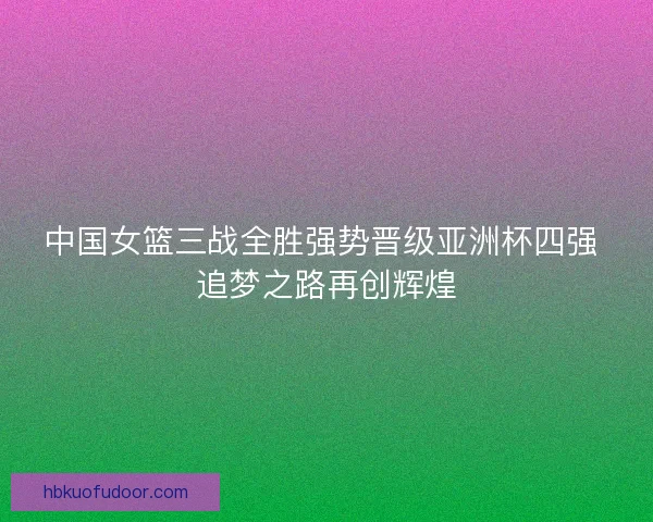 中国女篮三战全胜强势晋级亚洲杯四强 追梦之路再创辉煌