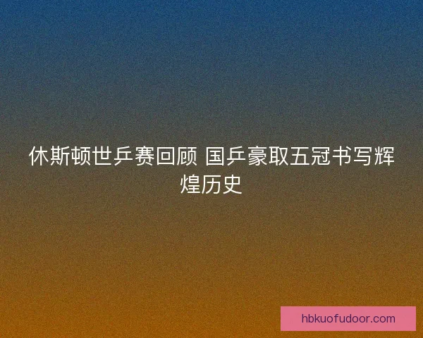 休斯顿世乒赛回顾 国乒豪取五冠书写辉煌历史