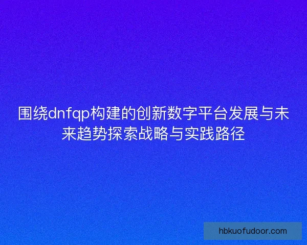 围绕dnfqp构建的创新数字平台发展与未来趋势探索战略与实践路径