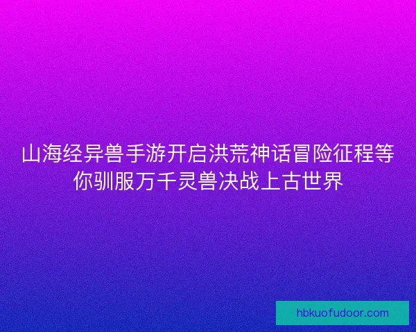 山海经异兽手游开启洪荒神话冒险征程等你驯服万千灵兽决战上古世界