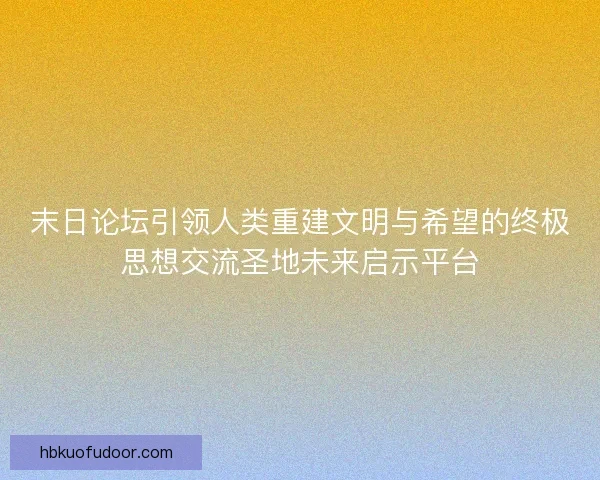 末日论坛引领人类重建文明与希望的终极思想交流圣地未来启示平台