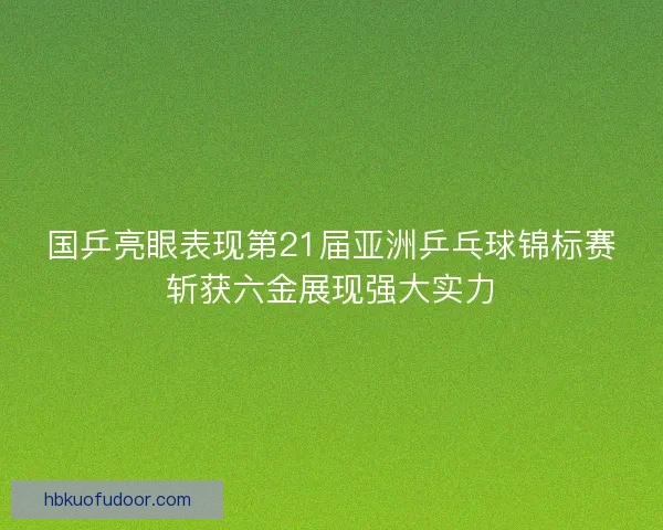 国乒亮眼表现第21届亚洲乒乓球锦标赛斩获六金展现强大实力