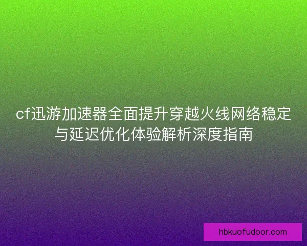 cf迅游加速器全面提升穿越火线网络稳定与延迟优化体验解析深度指南