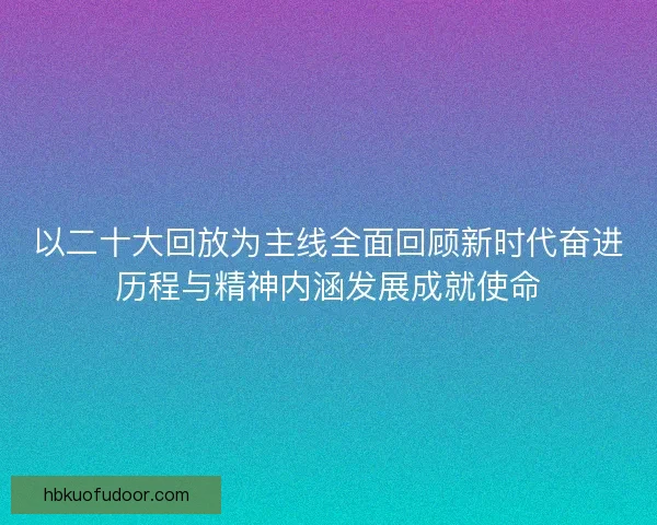 以二十大回放为主线全面回顾新时代奋进历程与精神内涵发展成就使命